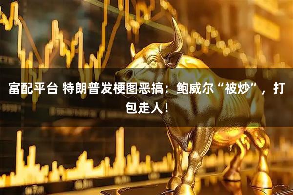 富配平台 特朗普发梗图恶搞：鲍威尔“被炒”，打包走人！