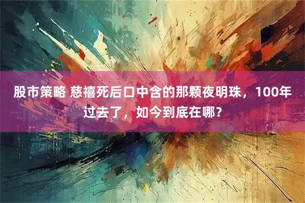 股市策略 慈禧死后口中含的那颗夜明珠，100年过去了，如今到底在哪？