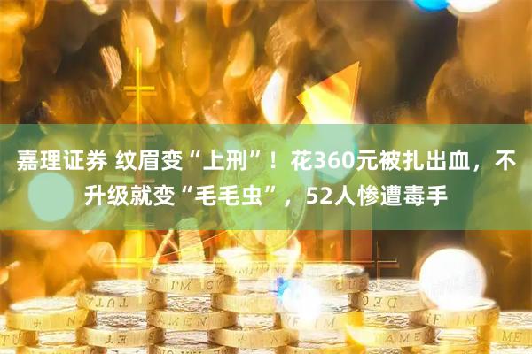 嘉理证券 纹眉变“上刑”！花360元被扎出血，不升级就变“毛毛虫”，52人惨遭毒手