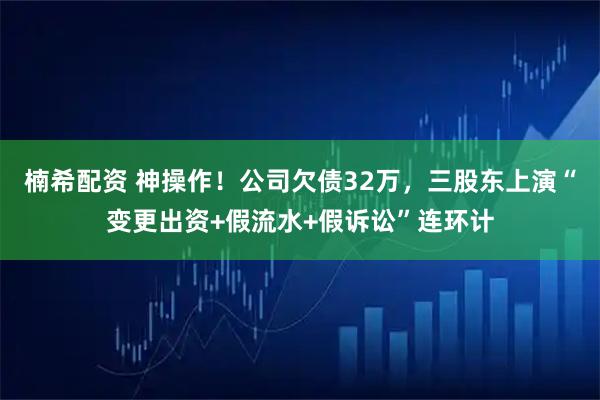 楠希配资 神操作！公司欠债32万，三股东上演“变更出资+假流水+假诉讼”连环计