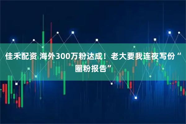 佳禾配资 海外300万粉达成！老大要我连夜写份“圈粉报告”