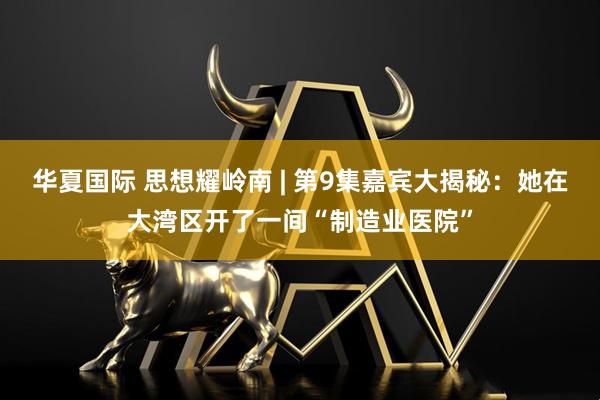 华夏国际 思想耀岭南 | 第9集嘉宾大揭秘：她在大湾区开了一间“制造业医院”